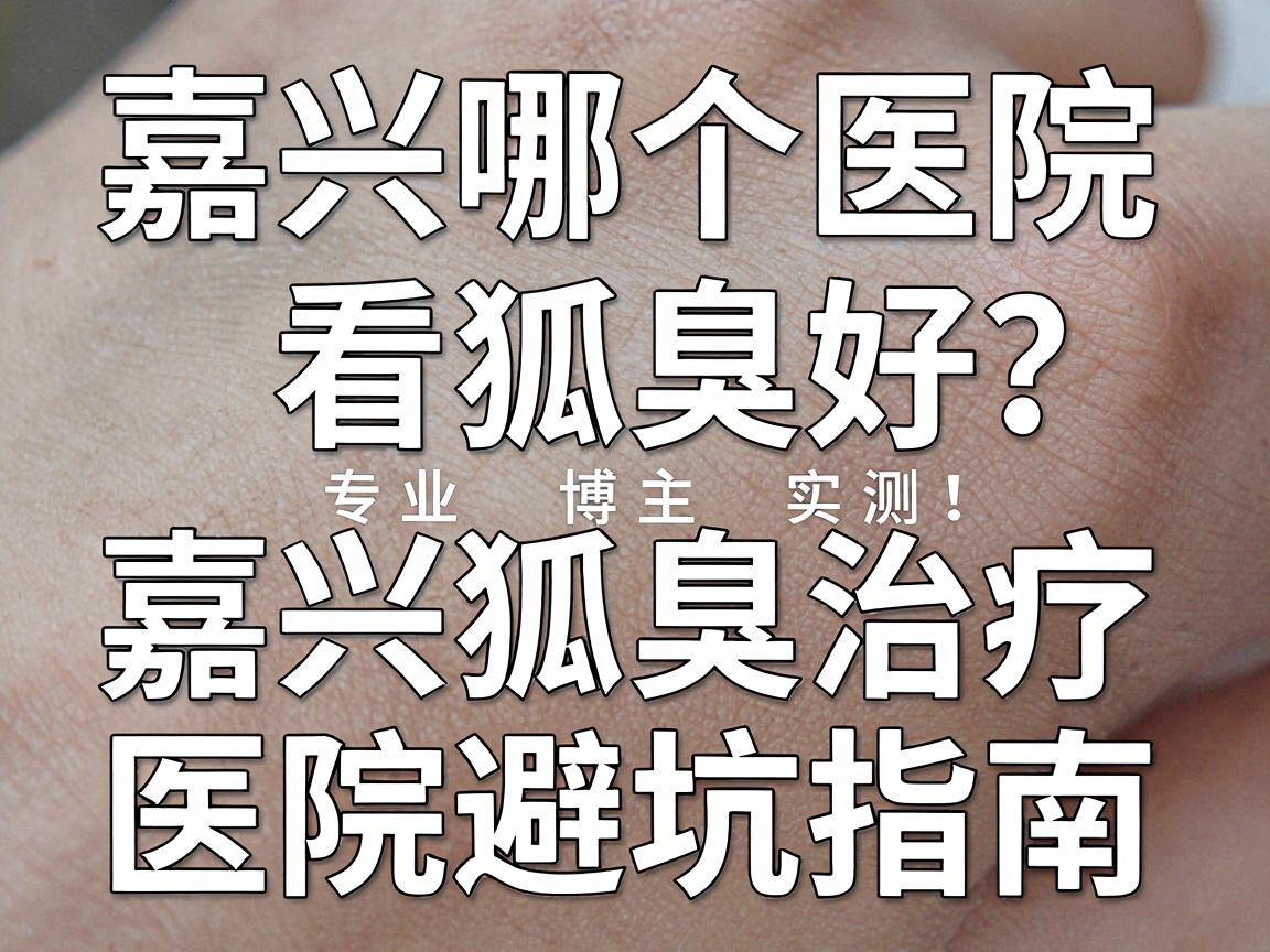 嘉兴哪个医院看狐臭好？专业博主实测，嘉兴狐臭治疗医院避坑指南