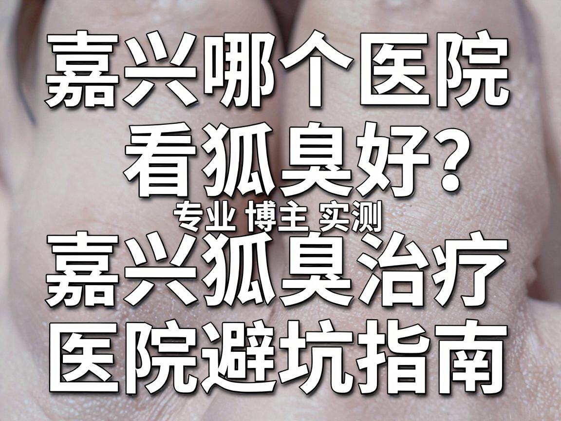 嘉兴哪个医院看狐臭好？专业博主实测，嘉兴狐臭治疗医院避坑指南
