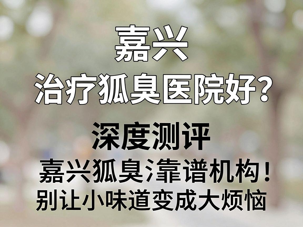 嘉兴治疗狐臭哪家医院好？深度测评嘉兴狐臭治疗靠谱机构，别让小味道变成大烦恼
