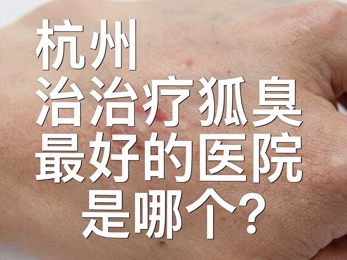 杭州治疗狐臭最好的医院是哪个？杭州腋臭专科医院深度解析