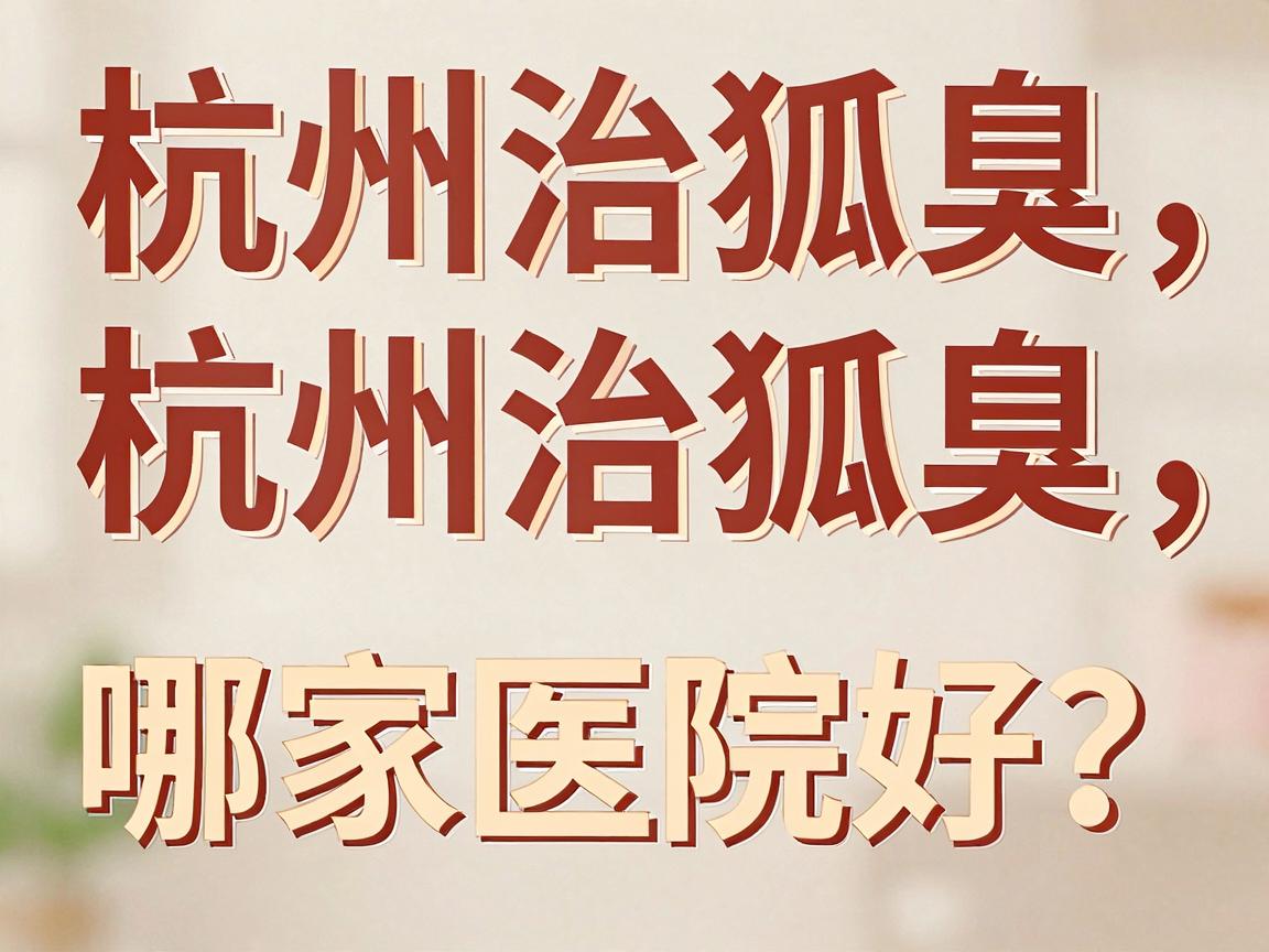 杭州治狐臭哪家医院好？深度盘点杭州腋秀腋臭专科为何成为狐臭患者优选